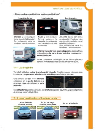 TEMA 4: LAS LUCES DEL VEHÍCULO


¿Cómo son los catadióptricos o retrocatadióptricos?

      Los delanteros                 Los traseros                     Los laterales




Blancos y con cualquier         Rojos y con cualquier          Amarillo auto y con forma
forma excepto la triangular.    forma excepto la               no triangular. Podrán ser rojos
Son obligatorios para los       triangular. Son obligatorios   cuando estén montados con el
remolques y semirremolques.     para los ciclomotores y los    catadióptrico trasero.
                                automóviles.                   Son obligatorios para los
                                                               remolques y semirremolques.

                               La forma triangular está reservada para los catadióptricos
                               colocados en la parte trasera de los remolques y
                               semirremolques.

                               No se consideran catadióptricos las demás placas y
                               señales retrorreflectantes que llevan los vehículos.

                                                                                                 133
1.4.- Luz de gálibo
Tiene la finalidad de indicar la anchura del vehículo. En determinados vehículos, esta
luz sirve de complemento a las luces de posición para señalar su volumen.

Está formada por dos luces blancas
colocadas en la parte delantera y
otras dos rojas colocadas en la parte
posterior.

Son obligatorias para los vehículos con anchura superior a 2,10 m., y opcional para los
de anchura entre 1,80 y 2,10 m.


2.- Luces destinadas a iluminar la vía
      La luz de corto               La luz de largo                La luz antiniebla
      alcance o cruce             alcance o carretera
 