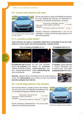 TEMA 4: LAS LUCES DEL VEHÍCULO


       2.1.- Luz de corto alcance o de cruce
                                                 Son de color blanco y tienen la finalidad de alumbrar
                                                 la vía por delante del vehículo, sin deslumbrar ni
                                                 molestar a los demás conductores y usuarios.
                                                             Ciclomotores, motocicletas, vehículos
                                                                                                     1 ó 2 luces
                                                 Vehículos de tres ruedas y cuadriciclos
                                                 obligados
                                                             Automóviles (excepto los indicados)      2 luces

                                                 Pueden utilizarse aisladamente o con la luz
       Es la que debe utilizar cuando se cruce   antiniebla, e incluso con las de largo alcance si el
       con otro usuario.                         vehículo lo permite.

       2.1.1.- ¿Cuándo se debe utilizar?
       Todo vehículo de motor y ciclomotor debe llevar encendida la luz de corto
       alcance o cruce, junto con la luz de posición, cuando circule:
                     Entre el ocaso y la salida del sol:                      A cualquier hora del día:




000
 134


       En todas las vías situadas          En las vías situadas             En túneles, pasos inferiores
       dentro de poblado (vías             fuera de poblado                 y tramos afectados por
       urbanas, travesías, túneles,        (interurbanas) que               la señal túnel, que estén
       etc.), independientemente           estén suficientemente            suficientemente iluminados.
       de su iluminación.                  iluminadas.

       Además, deberán llevar encendida la luz de corto alcance o
       cruce, las motocicletas que circulen por las vías públicas
       durante cualquier hora del día.

       2.2.- Luz de largo alcance o de carretera
       Son de color blanco y emiten una luz más intensa
       que la luz de cruce. Su finalidad es alumbrar la vía
       a una distancia larga por delante del vehículo.
                    Motocicletas, vehículos de tres
                                                         1 ó 2 luces
       Vehículos ruedas y cuadriciclos
       obligados
                    Automóviles (excepto los indicados) Un número
                                                           par

       Puede utilizarse aisladamente o con la de corto
       alcance si el vehículo lo permite.              Se utiliza en carretera (fuera de poblado)
 
