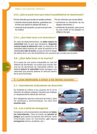 TEMA 4: LAS LUCES DEL VEHÍCULO


       2.5.2.- ¿Qué se puede hacer para reducir la posibilidad de ser deslumbrado?

       Por los vehículos que circulan en sentido contrario:   Por los vehículos que circula detrás:
        mirando hacia la parte derecha, guiándose con          cambiando la orientación de los
        la línea que separa la calzada del arcén, y            espejos retrovisores, o
        cerrando el ojo izquierdo, ya que es el que más        cambiando de posición, para que la
        luz recibirá.                                          luz que incide en los espejos no
                                                               refleje en los ojos.

       2.5.3.- ¿Qué debe hacer si le deslumbran?
       En caso de deslumbramiento, se debe reducir la
       velocidad todo lo que sea necesario, llegando
       incluso hasta la detención total. La reducción de
       velocidad debe hacerse sin variar la posición en la
       calzada (sin salir al arcén), ya que se corre el riesgo
       de salirse de la vía o de encontrarse con usuarios que circulen por el arcén.

       2.6.- ¿Qué debe hacer si se averían?
       Si a causa de una avería irreparable en ruta del
       sistema de alumbrado, se tuviera que circular con
000
 138   una luz de alumbrado de intensidad inferior, se
       deberá reducir la velocidad hasta conseguir una
       velocidad que permita detener el vehículo dentro
       de la zona iluminada.


       3.- Luces destinadas a avisar a los demás usuarios

       3.1.- Intermitentes (indicadores de dirección)
       Su finalidad es indicar a los usuarios de la vía la
       intención de realizar cualquier maniobra que implique
       un desplazamiento lateral del vehículo.

       Son obligatorios para los vehículos de motor y para
       los remolques y semirremolques. Su color será
       amarillo auto.

       3.2.- Luz o señal de emergencia
       Consiste en el funcionamiento simultáneo de todos
       los intermitentes. Tiene la misión de advertir el
       peligro que supone la posición del vehículo, tanto
       inmovilizado como en movimiento, por alguna
       emergencia (avería, accidente, etc.).
 