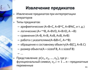 




Извлечение предикатов при интерпретации
операторов
Типы предикатов:
– арифметические (A=B+C, A=B*C, A=B%C, и т. д.)
– логические (A=￢B, A=B∨D, A=B∧D, A→B)
– сравнения (A>B, A<B, A≥B, A≤B, A≠B)
– работа с указателями(A=&B+C, A=*B)
– обращение к составному объекту(A=B[C], A=B.C)
– размер объекта(A = sizeof B, A ≤ sizeof B)
–…
Представление: 𝑝(𝑣1 , 𝑣2 , … , 𝑣 𝑛 ), где 𝑝 функциональный символ, 𝑣 𝑖 , 𝑖 = 1 … 𝑛 – предикатные
переменные
11

 