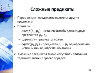 


Переменными предикатов являются другие
предикаты
Примеры:
– 𝑜𝑛𝑒𝑜𝑓 𝑝1 , 𝑝2 – истинен хотя бы один из двух
предикатов 𝑝1 , 𝑝2
– 𝑜𝑝𝑝𝑜𝑠(𝑝) – предикат 𝑝 ложен
– 𝑒𝑞𝑢𝑖𝑣 𝑝1 , 𝑝2 – предикаты 𝑝1 и 𝑝2 одновременно
истинны или одновременно ложны

 Сложные предикаты также могут быть описаны в
терминах логики первого порядка

12

 