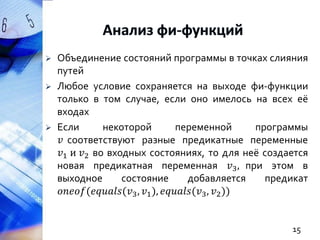 




Объединение состояний программы в точках слияния
путей
Любое условие сохраняется на выходе фи-функции
только в том случае, если оно имелось на всех её
входах
Если
некоторой
переменной
программы
𝑣 соответствуют разные предикатные переменные
𝑣1 и 𝑣2 во входных состояниях, то для неё создается
новая предикатная переменная 𝑣3 , при этом в
выходное
состояние
добавляется
предикат
𝑜𝑛𝑒𝑜𝑓(𝑒𝑞𝑢𝑎𝑙𝑠(𝑣3 , 𝑣1 ), 𝑒𝑞𝑢𝑎𝑙𝑠(𝑣3 , 𝑣2 ))

15

 