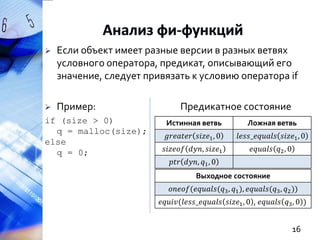 

Если объект имеет разные версии в разных ветвях
условного оператора, предикат, описывающий его
значение, следует привязать к условию оператора if



Пример:

if (size > 0)
q = malloc(size);
else
q = 0;

Предикатное состояние
Истинная ветвь

Ложная ветвь

𝑔𝑟𝑒𝑎𝑡𝑒𝑟 𝑠𝑖𝑧𝑒1 , 0

𝑙𝑒𝑠𝑠_𝑒𝑞𝑢𝑎𝑙𝑠 𝑠𝑖𝑧𝑒1 , 0

𝑠𝑖𝑧𝑒𝑜𝑓 𝑑𝑦𝑛, 𝑠𝑖𝑧𝑒1

𝑒𝑞𝑢𝑎𝑙𝑠 𝑞2 , 0

𝑝𝑡𝑟 𝑑𝑦𝑛, 𝑞1 , 0
Выходное состояние
𝑜𝑛𝑒𝑜𝑓(𝑒𝑞𝑢𝑎𝑙𝑠(𝑞3 , 𝑞1 ), 𝑒𝑞𝑢𝑎𝑙𝑠(𝑞3 , 𝑞2 ))
𝑒𝑞𝑢𝑖𝑣(𝑙𝑒𝑠𝑠_𝑒𝑞𝑢𝑎𝑙𝑠 𝑠𝑖𝑧𝑒1 , 0 , 𝑒𝑞𝑢𝑎𝑙𝑠 𝑞3 , 0 )

16

 