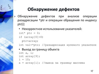 

Обнаружение дефектов при анализе операции
разадресации *ptr и операции обращения по индексу
ptr[i]
• Некорректное использование указателей:
int* ptr = 0;
if (array[0]>0)
ptr=array;
int val=*ptr; //разадресация нулевого указателя

• Выход за границу объекта
int
int
i =
a =

a, i;
array[9];
10;
array[i]; //выход за границу массива

17

 