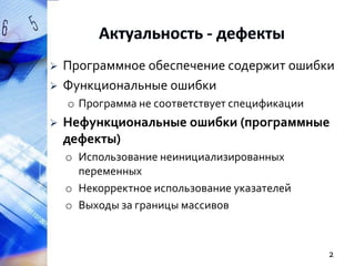 


Программное обеспечение содержит ошибки
Функциональные ошибки
o Программа не соответствует спецификации



Нефункциональные ошибки (программные
дефекты)
o Использование неинициализированных
переменных
o Некорректное использование указателей
o Выходы за границы массивов

2

 