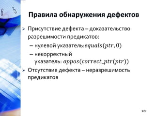 



Присутствие дефекта – доказательство
разрешимости предикатов:
– нулевой указатель:𝑒𝑞𝑢𝑎𝑙𝑠(𝑝𝑡𝑟, 0)
– некорректный
указатель: 𝑜𝑝𝑝𝑜𝑠(𝑐𝑜𝑟𝑟𝑒𝑐𝑡_𝑝𝑡𝑟(𝑝𝑡𝑟))
Отсутствие дефекта – неразрешимость
предикатов

20

 