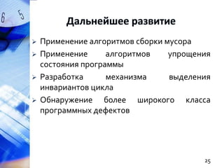 





Применение алгоритмов сборки мусора
Применение
алгоритмов
упрощения
состояния программы
Разработка
механизма
выделения
инвариантов цикла
Обнаружение более широкого класса
программных дефектов

25

 
