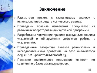 







Рассмотрен подход к статическому анализу с
использованием средств логического вывода.
Приведены правила извлечения предикатов из
различных операторов анализируемой программы.
Разработаны логические правила вывода для анализа
указателей и обнаружения дефектов работы с
указателями.
Приведённые алгоритмы анализа реализованы в
исследовательском прототипе на базе анализатора
Aegis и SMT-решателя Microsoft Z3.
Показано значительное повышение точности по
сравнению с базовым анализатором.
26

 