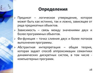 





Предикат – логическое утверждение, которое
может быть как истинно, так и ложно, зависящее от
ряда предикатных объектов.
Зависимость – связь между значениями двух и
более программных объектов.
Фи-функция – точка слияния двух и более потоков
выполнения программы.
Абстрактная интерпретация – общая теория,
которая задает способ аппроксимации семантики
динамических дискретных систем, в том числе компьютерных программ.
28

 
