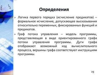 



Логика первого порядка (исчисление предикатов) –
формальное исчисление, допускающее высказывания
относительно переменных, фиксированных функций и
предикатов.
Граф потока управления – модель программы,
представляющая в виде ориентированного графа
потоки управления программы. Дуги графа
отображают возможный ход вычислительного
процесса, вершины графа соответствуют инструкциям
программы.

29

 