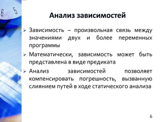 





Зависимость – произвольная связь между
значениями двух и более переменных
программы
Математически, зависимость может быть
представлена в виде предиката
Анализ
зависимостей
позволяет
компенсировать погрешность, вызванную
слиянием путей в ходе статического анализа

6

 