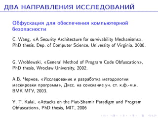 ÄÂÀ ÍÀÏÐÀÂËÅÍÈß ÈÑÑËÅÄÎÂÀÍÈÉ
Îáôóñêàöèÿ äëÿ îáåñïå÷åíèÿ êîìïüþòåðíîé
áåçîïàñíîñòè

C. Wang, ¾A Security Architecture for survivability Mechanisms¿,
PhD thesis, Dep. of Computer Science, University of Virginia, 2000.
G. Wroblewski, ¾General Method of Program Code Obfuscation¿,
PhD thesis, Wroclaw University, 2002.
À.Â. ×åðíîâ, ¾Èññëåäîâàíèå è ðàçðàáîòêà ìåòîäîëîãèè
ìàñêèðîâêè ïðîãðàìì¿, Äèññ. íà ñîèñêàíèå ó÷. ñò. ê.ô.-ì.í,
ÂÌÊ ÌÃÓ, 2003.
Y. T. Kalai, ¾Attacks on the Fiat-Shamir Paradigm and Program
Obfuscation¿, PhD thesis, MIT, 2006

 