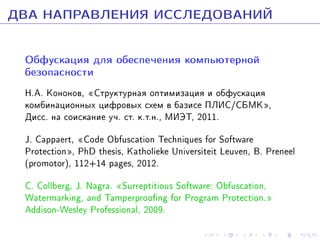 ÄÂÀ ÍÀÏÐÀÂËÅÍÈß ÈÑÑËÅÄÎÂÀÍÈÉ
Îáôóñêàöèÿ äëÿ îáåñïå÷åíèÿ êîìïüþòåðíîé
áåçîïàñíîñòè

Í.À. Êîíîíîâ, ¾Ñòðóêòóðíàÿ îïòèìèçàöèÿ è îáôóñêàöèÿ
êîìáèíàöèîííûõ öèôðîâûõ ñõåì â áàçèñå ÏËÈÑ/ÑÁÌÊ¿,
Äèññ. íà ñîèñêàíèå ó÷. ñò. ê.ò.í., ÌÈÝÒ, 2011.
J. Cappaert, ¾Code Obfuscation Techniques for Software
Protection¿, PhD thesis, Katholieke Universiteit Leuven, B. Preneel
(promotor), 112+14 pages, 2012.
C. Collberg, J. Nagra. ¾Surreptitious Software: Obfuscation,
Watermarking, and Tamperproong for Program Protection.¿
Addison-Wesley Professional, 2009.

 