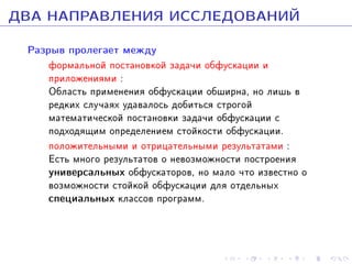 ÄÂÀ ÍÀÏÐÀÂËÅÍÈß ÈÑÑËÅÄÎÂÀÍÈÉ
Ðàçðûâ ïðîëåãàåò ìåæäó

ôîðìàëüíîé ïîñòàíîâêîé çàäà÷è îáôóñêàöèè è
ïðèëîæåíèÿìè :
Îáëàñòü ïðèìåíåíèÿ îáôóñêàöèè îáøèðíà, íî ëèøü â
ðåäêèõ ñëó÷àÿõ óäàâàëîñü äîáèòüñÿ ñòðîãîé
ìàòåìàòè÷åñêîé ïîñòàíîâêè çàäà÷è îáôóñêàöèè ñ
ïîäõîäÿùèì îïðåäåëåíèåì ñòîéêîñòè îáôóñêàöèè.
ïîëîæèòåëüíûìè è îòðèöàòåëüíûìè ðåçóëüòàòàìè :
Åñòü ìíîãî ðåçóëüòàòîâ î íåâîçìîæíîñòè ïîñòðîåíèÿ
óíèâåðñàëüíûõ îáôóñêàòîðîâ, íî ìàëî ÷òî èçâåñòíî î
âîçìîæíîñòè ñòîéêîé îáôóñêàöèè äëÿ îòäåëüíûõ
ñïåöèàëüíûõ êëàññîâ ïðîãðàìì.

 
