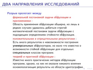 ÄÂÀ ÍÀÏÐÀÂËÅÍÈß ÈÑÑËÅÄÎÂÀÍÈÉ
Ðàçðûâ ïðîëåãàåò ìåæäó

ôîðìàëüíîé ïîñòàíîâêîé çàäà÷è îáôóñêàöèè è
ïðèëîæåíèÿìè :
Îáëàñòü ïðèìåíåíèÿ îáôóñêàöèè îáøèðíà, íî ëèøü â
ðåäêèõ ñëó÷àÿõ óäàâàëîñü äîáèòüñÿ ñòðîãîé
ìàòåìàòè÷åñêîé ïîñòàíîâêè çàäà÷è îáôóñêàöèè ñ
ïîäõîäÿùèì îïðåäåëåíèåì ñòîéêîñòè îáôóñêàöèè.
ïîëîæèòåëüíûìè è îòðèöàòåëüíûìè ðåçóëüòàòàìè :
Åñòü ìíîãî ðåçóëüòàòîâ î íåâîçìîæíîñòè ïîñòðîåíèÿ
óíèâåðñàëüíûõ îáôóñêàòîðîâ, íî ìàëî ÷òî èçâåñòíî î
âîçìîæíîñòè ñòîéêîé îáôóñêàöèè äëÿ îòäåëüíûõ
ñïåöèàëüíûõ êëàññîâ ïðîãðàìì.
òåîðèåé è ïðàêòèêîé îáôóñêàöèè :
Èçâåñòíî ìíîãî ïðàêòè÷åñêèõ ìåòîäîâ îáôóñêàöèè
ïðîãðàìì, îäíàêî, íà íèõ íå îêàçàëè íèêàêîãî âëèÿíèÿ
îñíîâîïîëàãàþùèå ðåçóëüòàòû èç îáëàñòè êðèïòîãðàôèè.

 