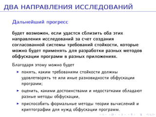 ÄÂÀ ÍÀÏÐÀÂËÅÍÈß ÈÑÑËÅÄÎÂÀÍÈÉ
Äàëüíåéøèé ïðîãðåññ
áóäåò âîçìîæåí, åñëè óäàñòñÿ ñáëèçèòü îáà ýòèõ
íàïðàâëåíèÿ èññëåäîâàíèé çà ñ÷åò ñîçäàíèÿ
ñîãëàñîâàííîé ñèñòåìû òðåáîâàíèé ñòîéêîñòè, êîòîðûå
ìîæíî áóäåò ïðèìåíÿòü äëÿ ðàçðàáîòêè ðàçíûõ ìåòîäîâ
îáôóñêàöèè ïðîãðàìì â ðàçíûõ ïðèëîæåíèÿõ.

Áëàãîäàðÿ ýòîìó ìîæíî áóäåò
ïîíÿòü, êàêèì òðåáîâàíèÿì ñòîéêîñòè äîëæíû
óäîâëåòâîðÿòü òå èëè èíûå ðàçíîâèäíîñòè îáôóñêàöèè
ïðîãðàìì;
îöåíèòü, êàêèìè äîñòîèíñòâàìè è íåäîñòàòêàìè îáëàäàþò
ðàçíûå ìåòîäû îáôóñêàöèè,
ïðèñïîñîáèòü ôîðìàëüíûå ìåòîäû òåîðèè âû÷èñëåíèé è
êðèïòîãðàôèè äëÿ íóæä îáôóñêàöèè ïðîãðàìì.

 