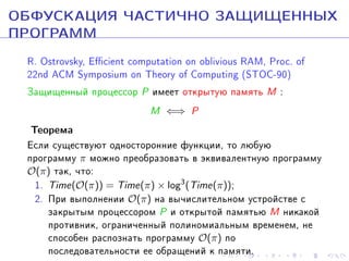 ÎÁÔÓÑÊÀÖÈß ×ÀÑÒÈ×ÍÎ ÇÀÙÈÙÅÍÍÛÕ
ÏÐÎÃÐÀÌÌ
R. Ostrovsky, Ecient computation on oblivious RAM, Proc. of
22nd ACM Symposium on Theory of Computing (STOC-90)
Çàùèùåííûé ïðîöåññîð P èìååò îòêðûòóþ ïàìÿòü M :

Òåîðåìà

M ⇐⇒ P

Åñëè ñóùåñòâóþò îäíîñòîðîííèå ôóíêöèè, òî ëþáóþ
ïðîãðàììó π ìîæíî ïðåîáðàçîâàòü â ýêâèâàëåíòíóþ ïðîãðàììó
O(π) òàê, ÷òî:
1. Time(O(π)) = Time(π) × log3(Time(π));
2. Ïðè âûïîëíåíèè O(π) íà âû÷èñëèòåëüíîì óñòðîéñòâå ñ
çàêðûòûì ïðîöåññîðîì P è îòêðûòîé ïàìÿòüþ M íèêàêîé
ïðîòèâíèê, îãðàíè÷åííûé ïîëèíîìèàëüíûì âðåìåíåì, íå
ñïîñîáåí ðàñïîçíàòü ïðîãðàììó O(π) ïî
ïîñëåäîâàòåëüíîñòè åå îáðàùåíèé ê ïàìÿòè.

 