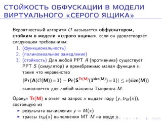ÑÒÎÉÊÎÑÒÜ ÎÁÔÓÑÊÀÖÈÈ Â ÌÎÄÅËÈ
ÂÈÐÒÓÀËÜÍÎÃÎ ¾ÑÅÐÎÃÎ ßÙÈÊÀ¿
Âåðîÿòíîñòíûé àëãîðèòì O íàçûâàåòñÿ îáôóñêàòîðîì,
ñòîéêèì â ìîäåëè ¾ñåðîãî ÿùèêà¿, åñëè îí óäîâëåòâîðÿåò
ñëåäóþùèì òðåáîâàíèÿì:
1. (ôóíêöèîíàëüíîñòü)
2. (ïîëèíîìèàëüíîå çàìåäëåíèå)
3. (ñòîéêîñòü) Äëÿ ëþáîé PPT A (ïðîòèâíèêà) ñóùåñòâóåò
PPT S (ñèìóëÿòîð) è ïðåíåáðåæèìî ìàëàÿ ôóíêöèÿ ν ,
òàêèå ÷òî íåðàâåíñòâî
|Pr{A(O(M)) = 1} − Pr{STr(M) (1size(M) ) = 1}| ≤ ν(size(M))

âûïîëíÿåòñÿ äëÿ ëþáîé ìàøèíû Òüþðèíãà M .
Îðàêóë Tr(M) â îòâåò íà çàïðîñ x âûäàåò ïàðó (y , trM (x)),
ñîñòîÿùóþ èç
ðåçóëüòàòà âû÷èñëåíèÿ y = M(x)
òðàññû trM (x) âûïîëíåíèÿ ÌÒ M íà âõîäå x .

 