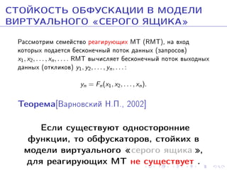 ÑÒÎÉÊÎÑÒÜ ÎÁÔÓÑÊÀÖÈÈ Â ÌÎÄÅËÈ
ÂÈÐÒÓÀËÜÍÎÃÎ ¾ÑÅÐÎÃÎ ßÙÈÊÀ¿
Ðàññìîòðèì ñåìåéñòâî ðåàãèðóþùèõ ÌÒ (RMT), íà âõîä
êîòîðûõ ïîäàåòñÿ áåñêîíå÷íûé ïîòîê äàííûõ (çàïðîñîâ)
x1 , x2 , . . . , xn , . . . . RMT âû÷èñëÿåò áåñêîíå÷íûé ïîòîê âûõîäíûõ
äàííûõ (îòêëèêîâ) y1, y2, . . . , yn , . . . :
yn = Fn (x1 , x2 , . . . , xn ).

Òåîðåìà[Âàðíîâñêèé Í.Ï., 2002]
Åñëè ñóùåñòâóþò îäíîñòîðîííèå
ôóíêöèè, òî îáôóñêàòîðîâ, ñòîéêèõ â
ìîäåëè âèðòóàëüíîãî ¾ñåðîãî ÿùèêà ¿,
äëÿ ðåàãèðóþùèõ ÌÒ íå ñóùåñòâóåò .

 