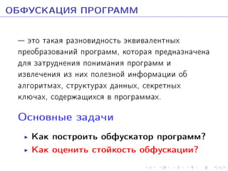 ÎÁÔÓÑÊÀÖÈß ÏÐÎÃÐÀÌÌ
 ýòî òàêàÿ ðàçíîâèäíîñòü ýêâèâàëåíòíûõ
ïðåîáðàçîâàíèé ïðîãðàìì, êîòîðàÿ ïðåäíàçíà÷åíà
äëÿ çàòðóäíåíèÿ ïîíèìàíèÿ ïðîãðàìì è
èçâëå÷åíèÿ èç íèõ ïîëåçíîé èíôîðìàöèè îá
àëãîðèòìàõ, ñòðóêòóðàõ äàííûõ, ñåêðåòíûõ
êëþ÷àõ, ñîäåðæàùèõñÿ â ïðîãðàììàõ.
Îñíîâíûå çàäà÷è

Êàê ïîñòðîèòü îáôóñêàòîð ïðîãðàìì?
Êàê îöåíèòü ñòîéêîñòü îáôóñêàöèè?

 