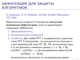 ÎÁÔÓÑÊÀÖÈß ÄËß ÇÀÙÈÒÛ
ÀËÃÎÐÈÒÌÎÂ
S. Goldwasser, G. N. Rothblum, On Best Possible Obfuscation,
TCC 2007.
Âåðîÿòíîñòíûé àëãîðèòì O íàçûâàåòñÿ íàèëó÷øèì
âîçìîæíûì îáôóñêàòîðîì, åñëè îí óäîâëåòâîðÿåò
ñëåäóþùèì òðåáîâàíèÿì:
1. (ôóíêöèîíàëüíîñòü)
2. (ïîëèíîìèàëüíîå çàìåäëåíèå)
3. (ñòîéêîñòü) Äëÿ ëþáîé PPT L (âûâåäûâàòåëü) ñóùåñòâóåò
òàêàÿ PPT S (ñèìóëÿòîð), ÷òî äëÿ äîñòàòî÷íî áîëüøèõ n
è äëÿ ïðîèçâîëüíîé ïàðû ÌÒ M1, M2, âû÷èñëÿþùèõ îäíó
è òó æå ôóíêöèþ è èìåþùèõ ðàçìåð n, ò. å. M1 ≈ M2,
size(M1 ) = size(M2 ) = n, äâà ðàñïðåäåëåíèÿ âåðîÿòíîñòåé
L(O(M1 )) è S(M2 )
âû÷èñëèòåëüíî íåîòëè÷èìû çà ïîëèíîìèàëüíîå âðåìÿ.

 