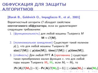ÎÁÔÓÑÊÀÖÈß ÄËß ÇÀÙÈÒÛ
ÀËÃÎÐÈÒÌÎÂ
[Barak B., Goldreich O., Impagliazzo R., et al., 2001]
Âåðîÿòíîñòíûé àëãîðèòì O îáëàäàåò ñâîéñòâîì

íåîòëè÷èìîãî îáôóñêàòîðà, åñëè îí óäîâëåòâîðÿåò

ñëåäóþùèì òðåáîâàíèÿì:
1. (ôóíêöèîíàëüíîñòü) äëÿ ëþáîé ìàøèíû Òüþðèíãà M
M ≈ O(M).

2. (ïîëèíîìèàëüíîå çàìåäëåíèå) Ñóùåñòâóåò òàêîé ïîëèíîì
p(·), ÷òî äëÿ ëþáîé ìàøèíû Òüþðèíãà M
size(O(M)) ≤ p(size(M)), time(O(M)) ≤ p(time(M)).

3. (ñòîéêîñòü) Äëÿ ëþáîé PPT A (ïðîòèâíèêà ) ñóùåñòâóåò
òàêàÿ ïðåíåáðåæèìî ìàëàÿ ôóíêöèÿ ν , ÷òî äëÿ ëþáîé
ïàðû ìàøèí Òüþðèíãà M1, M2, åñëè M1 ∼ M2, òî

|Pr{A(O(M1 )) = 1}−Pr{A(O(M2 )) = 1}| ≤ ν(size(M1 ) + size(M2 )

 