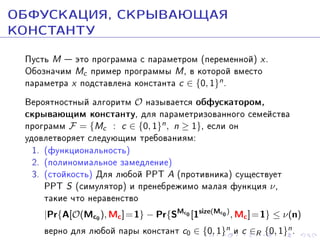 ÎÁÔÓÑÊÀÖÈß, ÑÊÐÛÂÀÞÙÀß
ÊÎÍÑÒÀÍÒÓ
Ïóñòü M  ýòî ïðîãðàììà ñ ïàðàìåòðîì (ïåðåìåííîé) x .
Îáîçíà÷èì Mc ïðèìåð ïðîãðàììû M , â êîòîðîé âìåñòî
ïàðàìåòðà x ïîäñòàâëåíà êîíñòàíòà c ∈ {0, 1}n .
Âåðîÿòíîñòíûé àëãîðèòì O íàçûâàåòñÿ îáôóñêàòîðîì,
ñêðûâàþùèì êîíñòàíòó, äëÿ ïàðàìåòðèçîâàííîãî ñåìåéñòâà
ïðîãðàìì F = {Mc : c ∈ {0, 1}n , n ≥ 1}, åñëè îí
óäîâëåòâîðÿåò ñëåäóþùèì òðåáîâàíèÿì:
1. (ôóíêöèîíàëüíîñòü)
2. (ïîëèíîìèàëüíîå çàìåäëåíèå)
3. (ñòîéêîñòü) Äëÿ ëþáîé PPT A (ïðîòèâíèêà) ñóùåñòâóåò
PPT S (ñèìóëÿòîð) è ïðåíåáðåæèìî ìàëàÿ ôóíêöèÿ ν ,
òàêèå ÷òî íåðàâåíñòâî
|Pr{A[O(Mc0 ), Mc ] = 1} − Pr{SMc0 [1size(Mc0 ) , Mc ] = 1} ≤ ν(n)

âåðíî äëÿ ëþáîé ïàðû êîíñòàíò c0 ∈ {0, 1}n è c ∈R {0, 1}n .

 