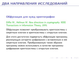 ÄÂÀ ÍÀÏÐÀÂËÅÍÈß ÈÑÑËÅÄÎÂÀÍÈÉ
Îáôóñêàöèÿ äëÿ íóæä êðèïòîãðàôèè
Die W., Hellman M. New directions in cryptography. IEEE
Transactions in Information Theory, 1976.
Îáôóñêàöèÿ ïîçâîëÿåò ïðåîáðàçîâûâàòü êðèïòîñèñòåìû ñ
ñåêðåòíûì êëþ÷îì â êðèïòîñèñòåìû ñ îòêðûòûì êëþ÷îì.
Äëÿ ýòîãî äîñòàòî÷íî ïîäâåðãíóòü îáôóñêàöèè ïðîãðàììó,
ðåàëèçóþùóþ àëãîðèòì øèôðîâàíèÿ ñ âñòàâëåííûì â íåå
ñåêðåòíûì êëþ÷îì. Ïðåîáðàçîâàííóþ òàêèì îáðàçîì
ïðîãðàììó ìîæíî èñïîëüçîâàòü â êà÷åñòâå ïðîãðàììû
øèôðîâàíèÿ êðèïòîñèñòåìû ñ îòêðûòûì êëþ÷îì.

 