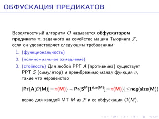 ÎÁÔÓÑÊÀÖÈß ÏÐÅÄÈÊÀÒÎÂ
Âåðîÿòíîñòíûé àëãîðèòì O íàçûâàåòñÿ îáôóñêàòîðîì
ïðåäèêàòà π, çàäàííîãî íà ñåìåéñòâå ìàøèí Òüþðèíãà F ,
åñëè îí óäîâëåòâîðÿåò ñëåäóþùèì òðåáîâàíèÿì:
1. (ôóíêöèîíàëüíîñòü)
2. (ïîëèíîìèàëüíîå çàìåäëåíèå)
3. (ñòîéêîñòü) Äëÿ ëþáîé PPT A (ïðîòèâíèêà) ñóùåñòâóåò
PPT S (ñèìóëÿòîð) è ïðåíåáðåæèìî ìàëàÿ ôóíêöèÿ ν ,
òàêèå ÷òî íåðàâåíñòâî
|Pr{A[O(M)] = π(M)} − Pr{SM [1size(M) ] = π(M)}| ≤ neg(size(M))

âåðíî äëÿ êàæäîé ÌÒ M èç F è åå îáôóñêàöèè O(M).

 