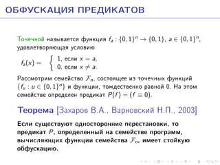 ÎÁÔÓÑÊÀÖÈß ÏÐÅÄÈÊÀÒÎÂ
Òî÷å÷íîé íàçûâàåòñÿ ôóíêöèÿ fa : {0, 1}n → {0, 1}, a ∈ {0, 1}n ,
óäîâëåòâîðÿþùàÿ óñëîâèþ
1, åñëè x = a,
fa (x) =
0, åñëè x = a.
Ðàññìîòðèì ñåìåéñòâî Fn , ñîñòîÿùåå èç òî÷å÷íûõ ôóíêöèé
{fu : u ∈ {0, 1}n } è ôóíêöèè, òîæäåñòâåííî ðàâíîé 0. Íà ýòîì
ñåìåéñòâå îïðåäåëåí ïðåäèêàò P(f ) = (f ≡ 0).

Òåîðåìà [Çàõàðîâ Â.À., Âàðíîâñêèé Í.Ï., 2003]
Åñëè ñóùåñòâóþò îäíîñòîðîííèå ïåðåñòàíîâêè, òî
ïðåäèêàò P , îïðåäåëåííûé íà ñåìåéñòâå ïðîãðàìì,
âû÷èñëÿþùèõ ôóíêöèè ñåìåéñòâà Fn , èìååò ñòîéêóþ
îáôóñêàöèþ.

 