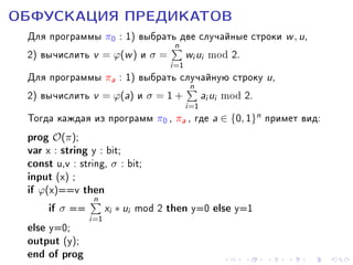 ÎÁÔÓÑÊÀÖÈß ÏÐÅÄÈÊÀÒÎÂ

Äëÿ ïðîãðàììû π0 : 1) âûáðàòün äâå ñëó÷àéíûå ñòðîêè w , u,
2) âû÷èñëèòü v = ϕ(w ) è σ = wi ui mod 2.
i=1
Äëÿ ïðîãðàììû πa : 1) âûáðàòü ñëó÷àéíóþ ñòðîêó u,
n
2) âû÷èñëèòü v = ϕ(a) è σ = 1 + ai ui mod 2.
i=1
Òîãäà êàæäàÿ èç ïðîãðàìì π0 , πa , ãäå a ∈ {0, 1}n ïðèìåò âèä:
prog O(π);
var x : string y : bit;
const u,v : string, σ : bit;
input (x) ;
if ϕ(x)==v then
n
if σ == xi ∗ ui mod 2 then y=0 else y=1
i=1
else y=0;
output (y);

end of prog

 