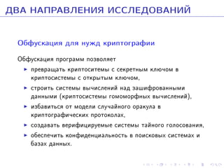 ÄÂÀ ÍÀÏÐÀÂËÅÍÈß ÈÑÑËÅÄÎÂÀÍÈÉ
Îáôóñêàöèÿ äëÿ íóæä êðèïòîãðàôèè
Îáôóñêàöèÿ ïðîãðàìì ïîçâîëÿåò
ïðåâðàùàòü êðèïòîñèòåìû ñ ñåêðåòíûì êëþ÷îì â
êðèïòîñèñòåìû ñ îòêðûòûì êëþ÷îì,
ñòðîèòü ñèñòåìû âû÷èñëåíèé íàä çàøèôðîâàííûìè
äàííûìè (êðèïòîñèñòåìû ãîìîìîðôíûõ âû÷èñëåíèé),
èçáàâèòüñÿ îò ìîäåëè ñëó÷àéíîãî îðàêóëà â
êðèïòîãðàôè÷åñêèõ ïðîòîêîëàõ,
ñîçäàâàòü âåðèôèöèðóåìûå ñèñòåìû òàéíîãî ãîëîñîâàíèÿ,
îáåñïå÷èòü êîíôèäåíöèàëüíîñòü â ïîèñêîâûõ ñèñòåìàõ è
áàçàõ äàííûõ.

 
