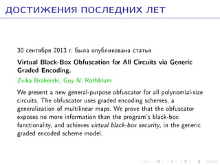 ÄÎÑÒÈÆÅÍÈß ÏÎÑËÅÄÍÈÕ ËÅÒ
30 ñåíòÿáðÿ 2013 ã. áûëà îïóáëèêîâàíà ñòàòüÿ

Virtual Black-Box Obfuscation for All Circuits via Generic
Graded Encoding.

Zvika Brakerski, Guy N. Rothblum
We present a new general-purpose obfuscator for all polynomial-size
circuits. The obfuscator uses graded encoding schemes, a
generalization of multilinear maps. We prove that the obfuscator
exposes no more information than the program's black-box
functionality, and achieves virtual black-box security, in the generic
graded encoded scheme model.

 