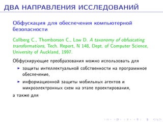 ÄÂÀ ÍÀÏÐÀÂËÅÍÈß ÈÑÑËÅÄÎÂÀÍÈÉ
Îáôóñêàöèÿ äëÿ îáåñïå÷åíèÿ êîìïüþòåðíîé
áåçîïàñíîñòè

Collberg C., Thomborson C., Low D. A taxonomy of obfuscating
transformations, Tech. Report, N 148, Dept. of Computer Science,
University of Auckland, 1997.
Îáôóñêèðóþùèå ïðåîáðàçîâàíèÿ ìîæíî èñïîëüçîâàòü äëÿ
çàùèòû èíòåëëåêòóàëüíîé ñîáñòâåííîñòè íà ïðîãðàììíîå
îáåñïå÷åíèå,
èíôîðìàöèîííîé çàùèòû ìîáèëüíûõ àãåíòîâ è
ìèêðîýëåêòðîííûõ ñõåì íà ýòàïå ïðîåêòèðîâàíèÿ,
à òàêæå äëÿ

 