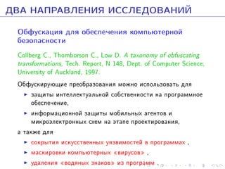 ÄÂÀ ÍÀÏÐÀÂËÅÍÈß ÈÑÑËÅÄÎÂÀÍÈÉ
Îáôóñêàöèÿ äëÿ îáåñïå÷åíèÿ êîìïüþòåðíîé
áåçîïàñíîñòè

Collberg C., Thomborson C., Low D. A taxonomy of obfuscating
transformations, Tech. Report, N 148, Dept. of Computer Science,
University of Auckland, 1997.
Îáôóñêèðóþùèå ïðåîáðàçîâàíèÿ ìîæíî èñïîëüçîâàòü äëÿ
çàùèòû èíòåëëåêòóàëüíîé ñîáñòâåííîñòè íà ïðîãðàììíîå
îáåñïå÷åíèå,
èíôîðìàöèîííîé çàùèòû ìîáèëüíûõ àãåíòîâ è
ìèêðîýëåêòðîííûõ ñõåì íà ýòàïå ïðîåêòèðîâàíèÿ,
à òàêæå äëÿ
ñîêðûòèÿ èñêóññòâåííûõ óÿçâèìîñòåé â ïðîãðàììàõ ,
ìàñêèðîâêè êîìïüþòåðíûõ ¾âèðóñîâ¿ ,
óäàëåíèÿ ¾âîäÿíûõ çíàêîâ¿ èç ïðîãðàìì .

 