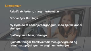 Áskrift að ferðum, margir ferðamátar
Drónar fyrir ﬂutninga
Ný kynslóð af neðanjarðargöngum, með sjálfkeyrandi
einingum
Sjálfkeyrandi bílar, rafmagn
Fjöldaﬂutningar framkvæmdir með gervigreind og
rauntímaupplýsingum — engin umferðarljós
Samgöngur
 