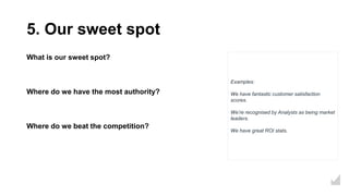 5. Our sweet spot
What is our sweet spot?
Where do we have the most authority?
Where do we beat the competition?
Examples:
We have fantastic customer satisfaction
scores.
We’re recognised by Analysts as being market
leaders.
We have great ROI stats.
 