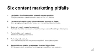 Six content marketing pitfalls
1. The strategy is not clearly documented, understood and used consistently.
Either the strategy wasn’t properly developed, or teams don’t live to it’s objectives.
2. The objective to create new content overtook the hurdle of adhering to the strategy.
‘We’ve got to get something out the door’ became more important that what went out the door.
3. Content isn’t properly integrated across channels
You have to shout all that much louder to be heard if you’re trying to shout different things in different places.
4. The content just wasn’t very good.
Not to be rude, but it happens sometimes.
5. You’re trying to do too much.
Focus works. Create once, share many times across platforms. Under-do the competition.
6. A proper integration of owned, earned, paid and social hasn’t been achieved.
SEO starts and ends with content. If you’re not integrating, no one will find or read your content.
 