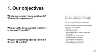 1. Our objectives
Why is our company doing what we do?
Why should anyone care?
What does the business want to achieve
in the next 12 months?
What does marketing need to achieve in
the next 12 months?
Think about what you’d need to change to
make these goals happen – and aim high.
This isn’t just about business as usual.
Prioritise the most important things content
can do for you, including:
• Building awareness
• Educating buyers
• Moving leads along the purchase path
(nurturing)
• Engaging with all influencers
• Serving existing customers
• Cross-selling or up-selling
• Generating new sales leads
• Establishing your expertise
 