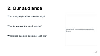 2. Our audience
Who is buying from us now and why?
Who do you want to buy from you?
What does our ideal customer look like?
Create short, visual personas that describe
buyers.
 