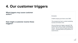 4. Our customer triggers
What triggers may cause customer
action?
How might a customer receive these
triggers?
Examples:
A B2B company just hired a new CMO.
The prospect just had a content marketing
success and wants more.
How are these two triggers signaled? We
could look for news of major marketing job
moves. But it’s mainly through search and
social – including tweets and questions on
social forums
 