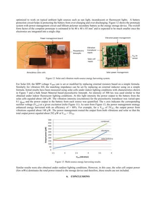 optimized to work on typical ambient light sources such as sun light, incandescent or fluorescent lights. A battery
protection circuit helps in protecting the battery from over-charging and over-discharging. Figure 12 shows the prototype
system with power management circuit and lithium polymer secondary battery as the energy storage device. The overall
form factor of the complete prototype is estimated to be 40 x 40 x 85 mm3 and is expected to be much smaller once the
electronics are integrated into a single chip.

                         Power management board                                                                              Vibration power management



                                                                                                    Vibration 
                                                                                  Piezoelectric     transducer 
                                                                                  bimorphs          inputs
                                                                                                                                                          VDD to
                                                                                                    Solar cell                                            sensor
                                                                                                    inputs




          Amorphous solar cells                                                                                               Solar power management

                                       Figure 12. Solar and vibration multi-source energy harvesting system.

For Solar EH, the MPP voltage VMPP can is set or modified by replacing external resistors based on a simple formula.
Similarly for vibration EH, the matching impedance can be set by replacing an external inductor using on a simple
formula. Initial results have been measured using solar cells under indoor lighting conditions with characteristics shown
in Figure 7 and a bulk Smart Material based piezoelectric bimorph. An intensity of 300 lux was used similar to that
obtained under indoor fluorescent lighting conditions. At this light intensity the power output to the battery from the
solar cells equaled about 160 µW. The vibration intensity (excitations) for the piezoelectric transducer was varied upto
0.1 gpeak and the power output to the battery from each source was quantified. The x axis indicates the corresponding
rectifier voltage (Vrect) at a given excitation (refer Figure 11). As seen from Figure 13, the power management strategy
enhanced energy harvested with an efficiency of > 80%. For example, for a Vrect of 3VDC, the output power from
vibrations equaled about 148 µW. The power management routed the output from both vibrations and solar so that the
total output power equaled about 292 µW at Vrect = 3VDC.

                                                  500
                                                                                                                    combined
                                                  450
                                                  400
                              Output power (µW)




                                                  350
                                                                                                                        vibrations
                                                  300
                                                  250
                                                  200                                                                   solar (indoors)
                                                  150
                                                  100
                                                   50
                                                   0
                                                        1.5             2           2.5             3             3.5                4

                                                                                     Vrect (vibration)

                                                              Figure 13. Multi-source energy harvesting results.

Similar results were also obtained under outdoor lighting conditions. However, in this case, the solar cell output power
(few mWs) dominates the total power routed to the storage device and therefore, these results are not included.

                                                                            6.   CONCLUSIONS
 