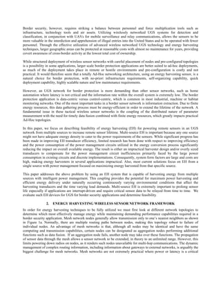Border security, however, requires striking a balance between personnel and force multiplication tools such as
infrastructure, technology tools and air assets. Utilizing wirelessly networked UGS systems for detection and
classification, in conjunction with UAVs for mobile surveillance and relay communications, allows the sensors to be
more valuable in the interdiction and apprehension of illegal entries into the United States and to be operated with fewer
personnel. Through the effective utilization of advanced wireless networked UGS technology and energy harvesting
techniques, larger geographic areas can be protected at reasonable costs with almost no maintenance for years, providing
covert awareness of cross-border activity at the lowest total cost of ownership.

While structured deployment of wireless sensor networks with careful placement of nodes and pre-configured topologies
is a possibility in some applications, larger scale border protection applications are better suited to ad-hoc deployments,
as much of the deployment takes place in remote or hostile environments and pre-configuration is costly and not
practical. It would therefore seem that a totally Ad-Hoc networking architecture, using an energy harvesting sensor, is a
natural choice for border protection, with no-priori infrastructure requirements, self-organizing capability, quick
deployment capability, highly scalable nature and low maintenance requirements.

However, an UGS network for border protection is more demanding than other sensor networks, such as home
automation where latency is not critical and the information rate within the overall system is extremely low. The border
protection application is data-centric versus control-centric, which is common in most industrial, machine or habitat
monitoring networks. One of the most important tasks in a border sensor network is information extraction. Due to finite
energy resources, this data gathering process must be energy-efficient in order to extend the lifetime of the network. A
fundamental issue in these tactical wireless sensor networks is the coupling of the distributed nature of parameter
measurement with the need for timely data fusion combined with finite energy resources, which greatly impacts practical
Ad-Hoc topologies.

In this paper, we focus on describing feasibility of energy harvesting (EH) for powering remote sensors in an UGS
network from multiple sources to increase remote sensor lifetime. Multi-source EH is important because any one source
might not have adequate energy density to cater to the power requirements of the sensors. While significant progress has
been made in improving EH transducer efficiency, limited research has been done with respect to improving efficiency
and the power consumption of the power management circuits utilized in the energy conversion process significantly
reducing the impact on overall available energy. The result is either an impractical harvester design and/or overly sized
transducers to compensate for the power management circuit inefficiencies primarily faced by the large power
consumption in existing circuits and discrete implementations. Consequently, system form factors are large and costs are
high, making energy harvesters in several applications impractical. Also, most current solutions focus on EH from a
single source with power management focused on maximizing energy harvested from that specific source.

This paper addresses the above problem by using an EH system that is capable of harvesting energy from multiple
sources with intelligent power management. This coupling provides the potential for maximum power harvesting and
efficient energy delivery under naturally occurring continuously varying environmental conditions that affect the
harvesting transducers and the time varying load demands. Multi-source EH is extremely important to prolong sensor
life especially if applications are interrupt-driven and require critical sensor data to be relayed from time to time. We
evaluate such EH devices for UGS for border security applications and determine feasibility.

                2.   ENERGY HARVESTING WIRELESS SENSOR NETWORK FRAMEWORK
In order for energy harvesting techniques to be fully utilized we must first look at different network topologies to
determine which most effectively manage energy while maintaining demanding performance capabilities required in a
border security application. Mesh network nodes generally allow transmission only to one’s nearest neighbors as shown
in Figure 1a. Normally, there are multiple routing paths between nodes, making this topology robust to failure of
individual nodes. An advantage of mesh networks is that, although all nodes may be identical and have the same
computing and transmission capabilities, certain nodes can be designated as aggregation nodes performing additional
functions such as data fusion. If an aggregation node fails, another node may take over these functions. The propagation
of sensor data through the mesh allows a sensor network to be extended, in theory to an unlimited range. However, this
limits powering down radios on nodes, as it renders such nodes unavailable for multi-hop communications. The dynamic
management of complex routing information, including information about gateways to external networks, is arguably the
biggest challenge for mesh networks. Mesh networks are not extremely practical where power or latency is a critical
 