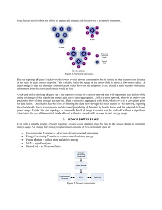 issue, but are useful when the ability to expand the distance of the network is extremely important.




                                                 Figure 1. Network topologies.

The star topology (Figure 1b) delivers the lowest overall power consumption but is limited by the transmission distance
of the radio in each sensor endpoint. This typically limits the range of the sensor field to about a 100-meter radius. A
disadvantage is that no alternate communication routes between the endpoints exist; should a path become obstructed,
information from the associated sensor would be lost.

A hub and spoke topology (Figure 1c) is the superior choice for a sensor network that will implement data fusion while
taking advantage of the significant energy gain due to data aggregation. Unlike a mesh network, there is an orderly and
predictable flow of data through the network. Data is naturally aggregated at the hubs, which serve as a convenient point
for data fusion. Data fusion has the effect of limiting the data flow through the mesh section of the network, requiring
lower bandwidth, fewer transmissions and decreased probability of detection by hostile forces and the potential for lower
power usage. Unlike the star topology, a reasonable level of range extension can be realized without a significant
reduction in the overall transmitted bandwidth and without a considerable increase in total energy usage.

                                            3.     SENSOR POWER USAGE
Even with a suitable energy efficient topology chosen, close attention must be paid to the sensor design to minimize
energy usage. An energy harvesting powered sensor consists of five elements (Figure 2):

    •    Environmental Transducer – detection of environmental parameters
    •    Energy Harvesting Transducer – conversion of ambient energy
    •    Power Module – collect, store and deliver energy
    •    MCU – signal analysis
    •    Radio Link – exfiltration of data




                                                  Figure 2. Sensor components.
 