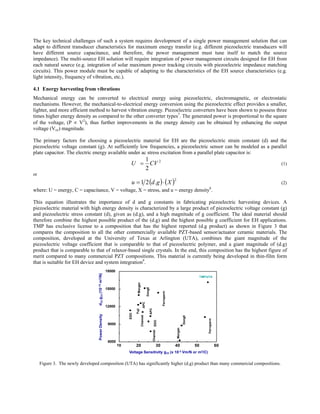 The key technical challenges of such a system requires development of a single power management solution that can
adapt to different transducer characteristics for maximum energy transfer (e.g. different piezoelectric transducers will
have different source capacitance, and therefore, the power management must tune itself to match the source
impedance). The multi-source EH solution will require integration of power management circuits designed for EH from
each natural source (e.g. integration of solar maximum power tracking circuits with piezoelectric impedance matching
circuits). This power module must be capable of adapting to the characteristics of the EH source characteristics (e.g.
light intensity, frequency of vibration, etc.).

4.1 Energy harvesting from vibrations
Mechanical energy can be converted to electrical energy using piezoelectric, electromagnetic, or electrostatic
mechanisms. However, the mechanical-to-electrical energy conversion using the piezoelectric effect provides a smaller,
lighter, and more efficient method to harvest vibration energy. Piezoelectric converters have been shown to possess three
times higher energy density as compared to the other converter types7. The generated power is proportional to the square
of the voltage, (P ∝ V2), thus further improvements in the energy density can be obtained by enhancing the output
voltage (Voc) magnitude.

The primary factors for choosing a piezoelectric material for EH are the piezoelectric strain constant (d) and the
piezoelectric voltage constant (g). At sufficiently low frequencies, a piezoelectric sensor can be modeled as a parallel
plate capacitor. The electric energy available under ac stress excitation from a parallel plate capacitor is:
                                                       1
                                                    U = CV 2                                                                                                        (1)
                                                       2
or
                                                     u = 1 2 (d .g ) ⋅ ( X )
                                                                                                                   2
                                                                                                                                                                    (2)
where: U = energy, C = capacitance, V = voltage, X = stress, and u = energy density8.

This equation illustrates the importance of d and g constants in fabricating piezoelectric harvesting devices. A
piezoelectric material with high energy density is characterized by a large product of piezoelectric voltage constant (g)
and piezoelectric stress constant (d), given as (d.g), and a high magnitude of g coefficient. The ideal material should
therefore combine the highest possible product of the (d.g) and the highest possible g coefficient for EH applications.
TMP has exclusive license to a composition that has the highest reported (d.g product) as shown in Figure 3 that
compares the composition to all the other commercially available PZT-based sensor/actuator ceramic materials. The
composition, developed at the University of Texas at Arlington (UTA), combines the giant magnitude of the
piezoelectric voltage coefficient that is comparable to that of piezoelectric polymer, and a giant magnitude of (d.g)
product that is comparable to that of relaxor-based single crystals. In the end, this composition has the highest figure of
merit compared to many commercial PZT compositions. This material is currently being developed in thin-film form
that is suitable for EH device and system integration9.
                                      18000
                                                                                                                                              TMP/UTA
                                                          Morgan

                                                                             DongIl




                                      15000
                                                                                                       Ferroperm
                                                                      APC




                                      12000
                                                                                      APC
                                                         Fuji
                                                   EDO


                                                                   Channel




                                                                                                                                DongIl




                                                                                                                                                   Ferroperm
                                                                                              EDO




                                       9000
                                                                                                                       Morgan
                                                                                            Channel




                                       6000
                                              10         20                                       30               40                    50                    60
                                                   Voltage Sensitivity g33 (x 10-3 Vm/N or m2/C)


     Figure 3. The newly developed composition (UTA) has significantly higher (d.g) product than many commercial compositions.
 