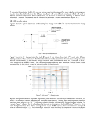Z0 is required for designing the DC-DC converter with average input impedance (Zin) equal to Z0 for maximum power
transfer. It can be clearly observed that different transducers will have different capacitances which will result in
different transducer impedances. Similar observations can be made for transducers operating at different source
frequencies. Therefore, it is important that the converter can predict the Z0 so that it automatically adjusts its Zin.

4.2 EH from solar energy
Figure 6 shows the typical EH solution for harvesting solar energy where a DC-DC converter maximizes the energy
transfer.
                                                                                          Switching converter
                                                                                          (buck or buck-boost) or
                                                                                          Switched capacitor
                                                                                          converter


                                                                    DC-DC
                                                                   Converter

                                                                                                               Secondary battery
                                                                                                Load           (Thin film, lithium,
                          S1                           Cs                                                      NiMH, etc.) or
                                                                                                               Ultracapacitor




                                                              Figure 6. EH circuit for solar cells.

Figure 7 shows the V-I characteristics of a single 25-mm x 60-mm silicon photovoltaic (PV) panel under different
lighting conditions. These curves show the relationship between two key parameters, the open circuit voltage (VOC) and
the short circuit current (ISC), that influence energy conversion. Each parameter form the x- and y- intercepts of the V-I
curve, respectively as shown in Figure 7. The curves demonstrate that a solar panel behaves as a voltage limited current
source and that the short circuit current ISC is proportional to the light intensity.
                                          100000


                                                                                                         Full Sun (95000  lx)
                                           10000


                                                                                           3300 lx
                                           1000
                           Current (uA)




                                                                         300 lx
                                             100



                                             10



                                               1
                                                   0           1          2           3              4           5              6

                                                                                  Voltage (V)


                                                            Figure 7. Solar panel V-I characteristics

A power management scheme is required to regulate the power from what is essentially a current source transducer, and
deliver it to storage devices such as rechargeable batteries or ultracapacitors. Efficient power management circuits utilize
maximum power point tracking (MPPT) techniques to harvest the most energy possible from a given light intensity. For
example, Figure 7 indicates that the selected panel produces a maximum power of about 200 micro-Watts at two Volts
when the light intensity is about 300 lux. Analog circuits, such as the DC-DC buck-boost converter shown in Figure 8,
track the optimum voltage VMPPT for different light intensities more efficiently as compared to circuits using higher
 