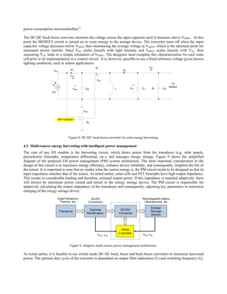 power consumption microcontrollers11.

The DC-DC buck-boost converter monitors the voltage across the input capacitor until it increases above VMPPT. At this
point the MOSFET switch is turned on to route energy to the storage device. The converter turns off when the input
capacitor voltage decreases below VMPPT thus maintaining the average voltage at VMPPT, which is the optimum point for
maximum power transfer. Since VOC scales linearly with light intensity and VMPPT scales linearly with VOC, then
measuring VOC leads to a simple estimation of VMPPT. The designers must complete this characterization for each solar
cell prior to its implementation in a control circuit. It is, however, possible to use a fixed reference voltage given known
lighting conditions, such as indoor applications.
                                                             Q1                                       Ibat
                     VPV              D1                                             D2

                                      Irect
                                                              Vctrl
                                                                                                                          To
                                          +                                                 +
                                                                                                                        Sensor
                                         Vrect     Cs                         L           VC2   C2       B1       VB1
                   PV                      -                                                -




                                                 Vrect


                           MPP Estimation
                                                   Q2




                                    Figure 8. DC-DC buck-boost converter for solar energy harvesting.

4.3 Multi-source energy harvesting with intelligent power management
The core of any EH module is the harvesting circuit, which draws power from the transducer (e.g. solar panels,
piezoelectric bimorphs, temperature differential, etc.), and manages energy storage. Figure 9 shows the simplified
diagram of the proposed EH power management (PM) system architecture. The most important consideration in the
design of this circuit is to maximize energy efficiency, enhance device reliability, and consequently, lengthen the life of
the sensor. It is important to note that no matter what the source energy is, the PM circuit needs to be designed so that its
input impedance matches that of the source. As noted earlier, solar cells and PZT bimorphs have high output impedance.
This results in considerable loading and therefore, minimal output power. If this impedance is matched adaptively, there
will always be maximum power routed and stored in the energy storage device. The PM circuit is responsible for
adaptively calculating the output impedance of the transducer and consequently, adjusting key parameters to maximize
charging of the energy storage device.

                       Solar/Vibrations/                  AC/DC                                 Rechargeable battery,
                       Thermal, etc.                     Conversion                              Ultracapacitor, etc.

                                                                                                        Energy
                                                     Optional                      DC/DC
                           Tranducer                                                                    Storage
                                                    Rectification                 Converter             Device




                                                                                   PWM
                                                                                  Controller
                                                               Vrect, Irect                     Vbat, Ibat



                                     Figure 9. Adaptive multi-source power management architecture.

As noted earlier, it is feasible to use switch mode DC-DC buck, boost and buck-boost converters to maximize harvested
power. The optimal duty cycle of the converter is dependent on output filter inductance (L) and switching frequency (fs).
 