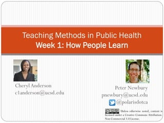 Teaching Methods in Public Health Week 1: How People Learn 
Peter Newbury pnewbury@ucsd.edu @polarisdotca 
Unless otherwise noted, content is licensed under a Creative Commons Attribution- Non Commercial 3.0 License. 
Cheryl Anderson c1anderson@ucsd.edu  
