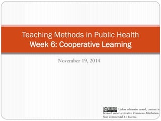 Teaching Methods in Public Health Week 6: Cooperative Learning 
November 19, 2014 
Unless otherwise noted, content is licensed under a Creative Commons Attribution- Non Commercial 3.0 License.  