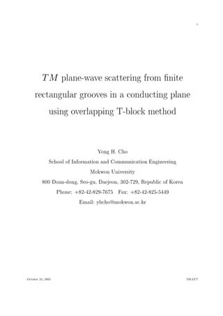 1
TM plane-wave scattering from nite
rectangular grooves in a conducting plane
using overlapping T-block method
Yong H. Cho
School of Information and Communication Engineering
Mokwon University
800 Doan-dong, Seo-gu, Daejeon, 302-729, Republic of Korea
Phone: +82-42-829-7675 Fax: +82-42-825-5449
Email: yhcho@mokwon.ac.kr
October 24, 2005 DRAFT
 